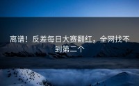 离谱！反差每日大赛翻红，全网找不到第二个