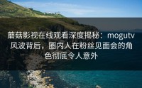 蘑菇影视在线观看深度揭秘：mogutv风波背后，圈内人在粉丝见面会的角色彻底令人意外