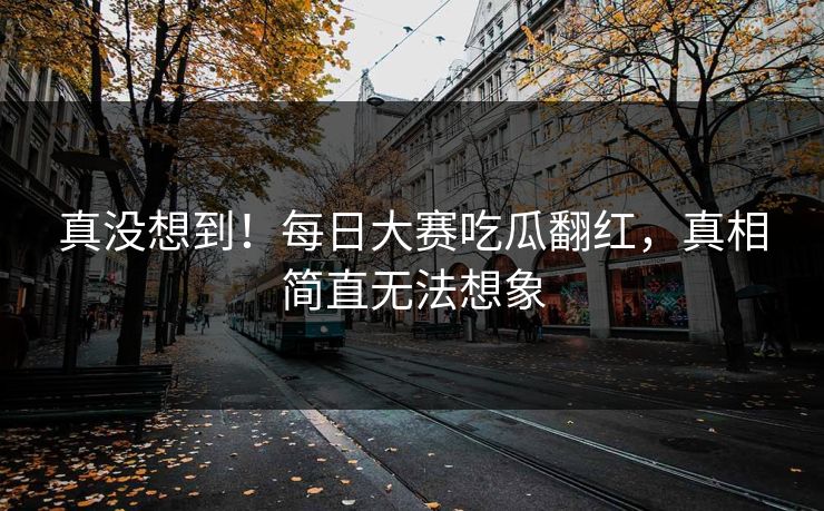 真没想到！每日大赛吃瓜翻红，真相简直无法想象