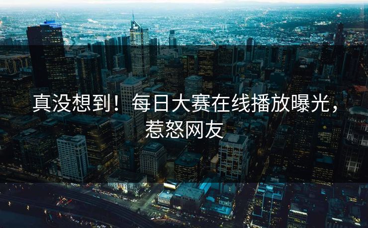 真没想到！每日大赛在线播放曝光，惹怒网友