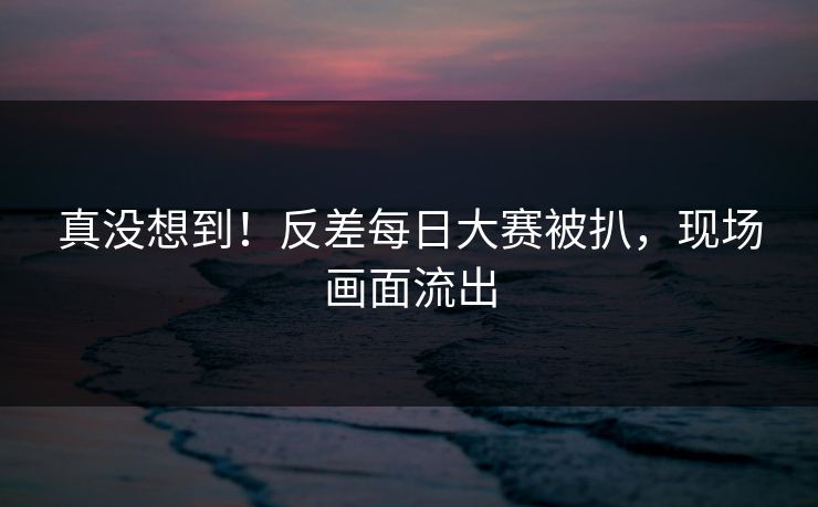 真没想到！反差每日大赛被扒，现场画面流出