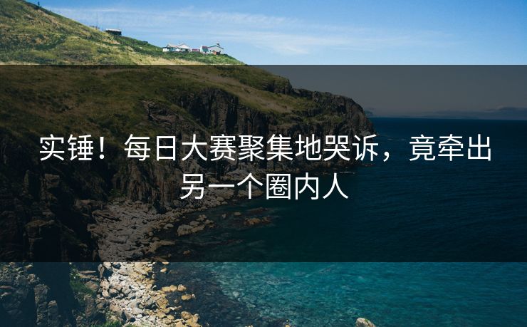实锤！每日大赛聚集地哭诉，竟牵出另一个圈内人