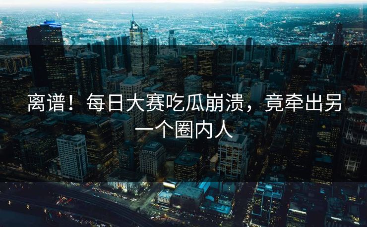 离谱！每日大赛吃瓜崩溃，竟牵出另一个圈内人