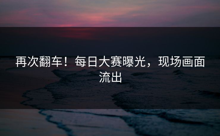 再次翻车！每日大赛曝光，现场画面流出