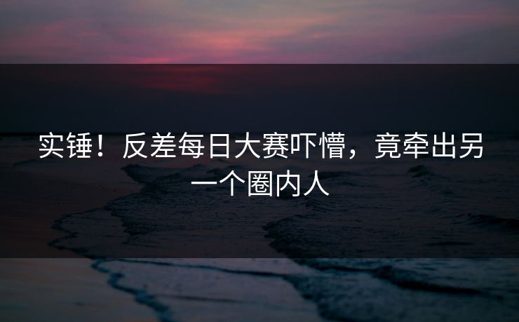 实锤！反差每日大赛吓懵，竟牵出另一个圈内人