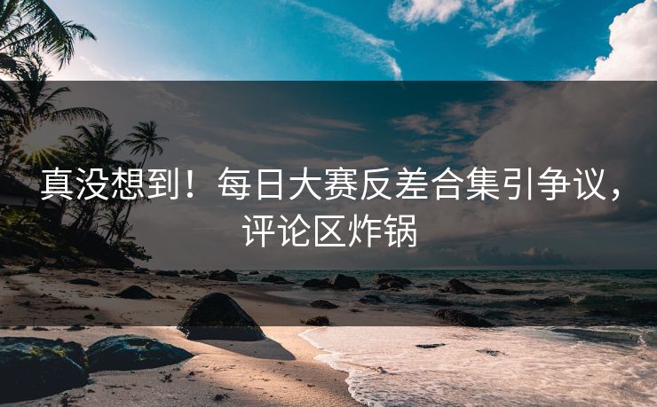 真没想到！每日大赛反差合集引争议，评论区炸锅