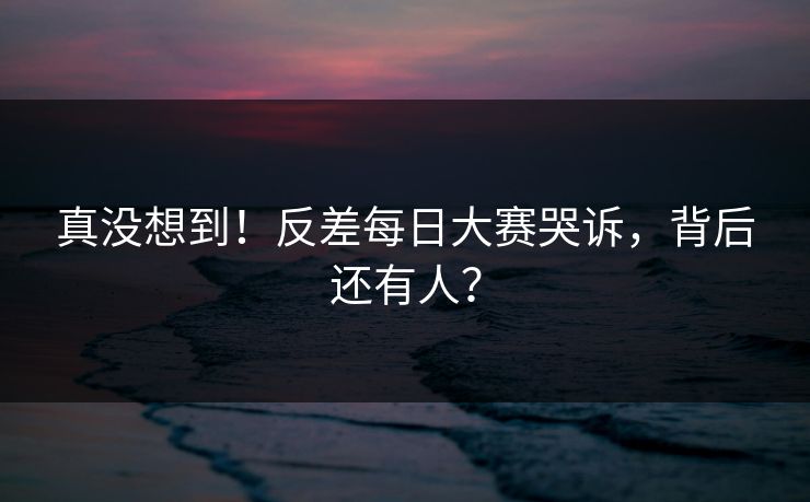 真没想到！反差每日大赛哭诉，背后还有人？