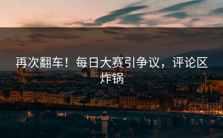 再次翻车！每日大赛引争议，评论区炸锅