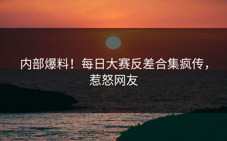 内部爆料！每日大赛反差合集疯传，惹怒网友