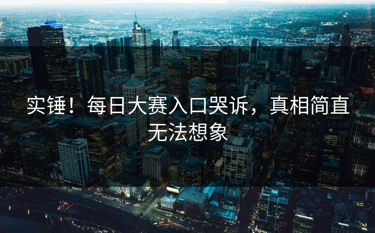实锤！每日大赛入口哭诉，真相简直无法想象