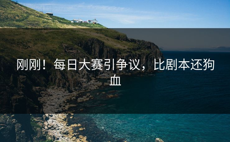 刚刚！每日大赛引争议，比剧本还狗血