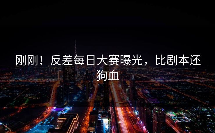 刚刚！反差每日大赛曝光，比剧本还狗血