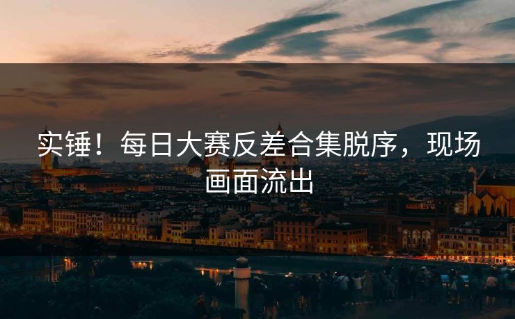 实锤！每日大赛反差合集脱序，现场画面流出