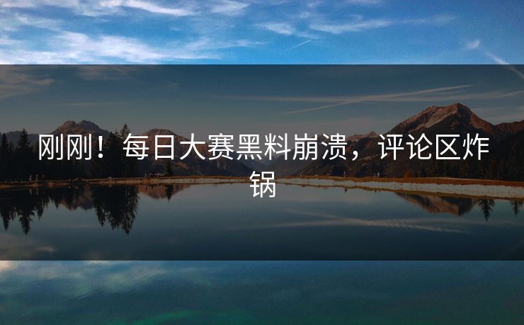 刚刚！每日大赛黑料崩溃，评论区炸锅