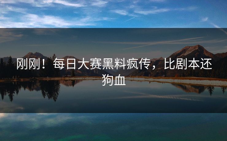 刚刚！每日大赛黑料疯传，比剧本还狗血