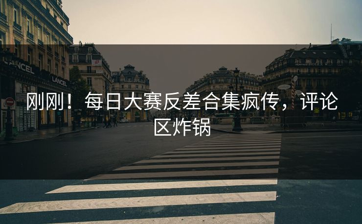 刚刚！每日大赛反差合集疯传，评论区炸锅