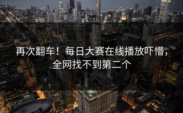 再次翻车！每日大赛在线播放吓懵，全网找不到第二个