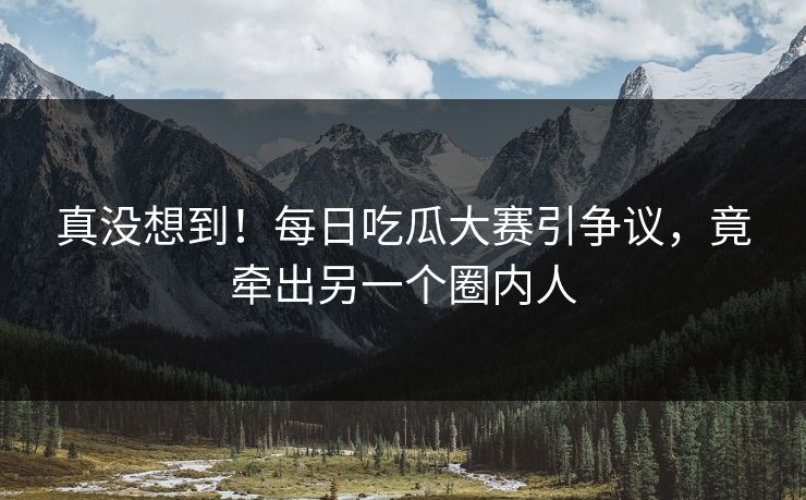 真没想到！每日吃瓜大赛引争议，竟牵出另一个圈内人