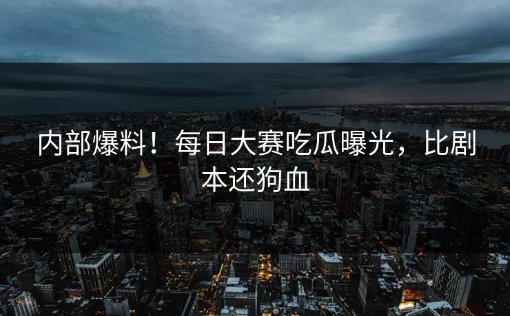 内部爆料！每日大赛吃瓜曝光，比剧本还狗血
