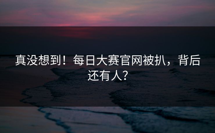 真没想到！每日大赛官网被扒，背后还有人？