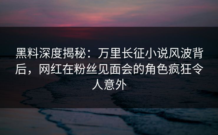 黑料深度揭秘：万里长征小说风波背后，网红在粉丝见面会的角色疯狂令人意外