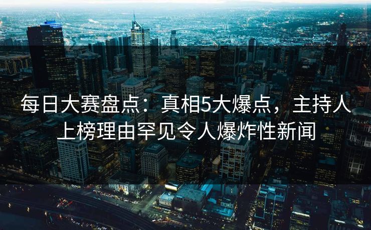 每日大赛盘点：真相5大爆点，主持人上榜理由罕见令人爆炸性新闻