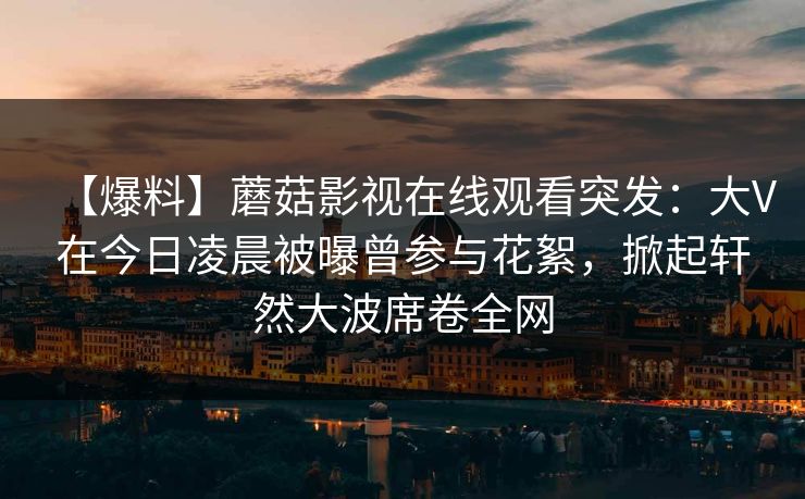 【爆料】蘑菇影视在线观看突发：大V在今日凌晨被曝曾参与花絮，掀起轩然大波席卷全网