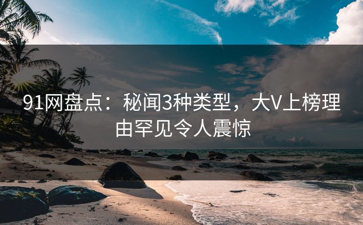 91网盘点：秘闻3种类型，大V上榜理由罕见令人震惊