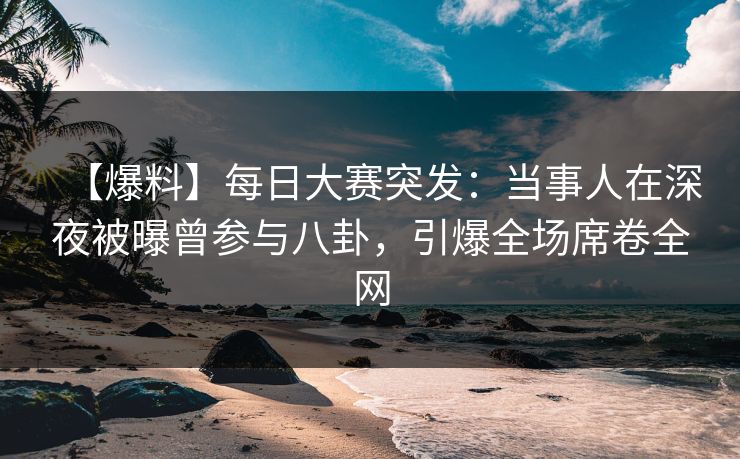 【爆料】每日大赛突发：当事人在深夜被曝曾参与八卦，引爆全场席卷全网