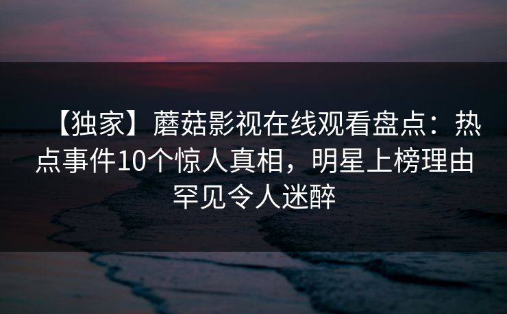 【独家】蘑菇影视在线观看盘点:热点事件10个惊人真相,明星上榜理由罕见令人迷醉 【独家】蘑菇影视在线观看盘点:热点事件10个惊人真相,明星上榜理由罕见令人迷醉
