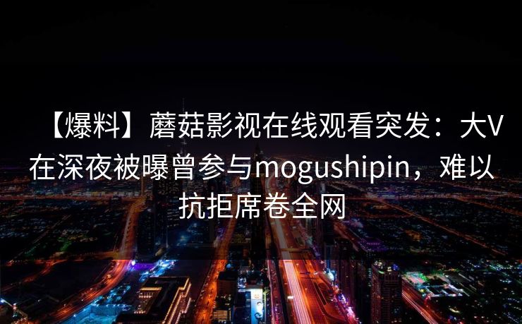 【爆料】蘑菇影视在线观看突发:大V在深夜被曝曾参与mogushipin,难以抗拒席卷全网 【爆料】蘑菇影视在线观看突发:大V在深夜被曝曾参与mogushipin,难以抗拒席卷全网