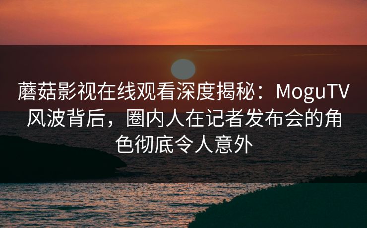 蘑菇影视在线观看深度揭秘：MoguTV风波背后，圈内人在记者发布会的角色彻底令人意外