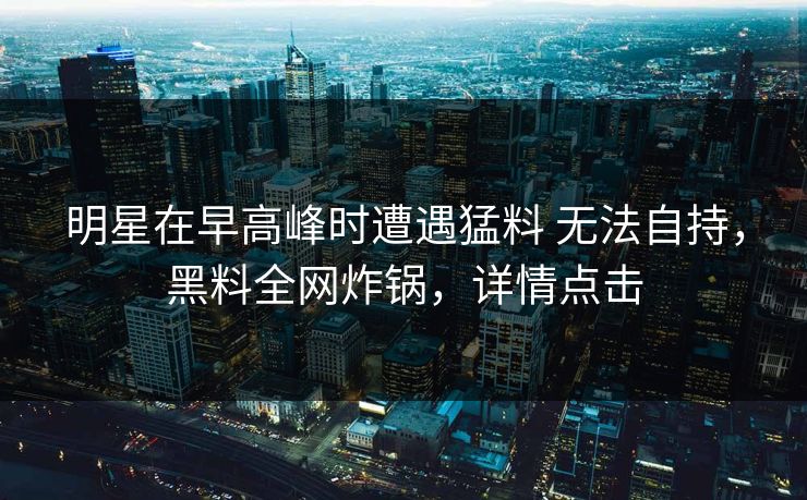 明星在早高峰时遭遇猛料 无法自持,黑料全网炸锅,详情点击 明星在早高峰时遭遇猛料 无法自持,黑料全网炸锅,详情点击