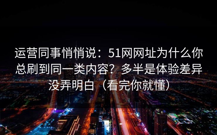 运营同事悄悄说：51网网址为什么你总刷到同一类内容？多半是体验差异没弄明白（看完你就懂）