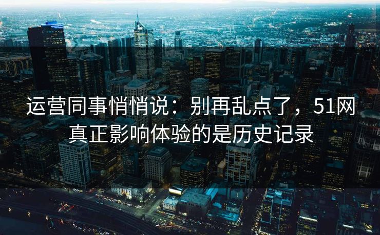 运营同事悄悄说：别再乱点了，51网真正影响体验的是历史记录