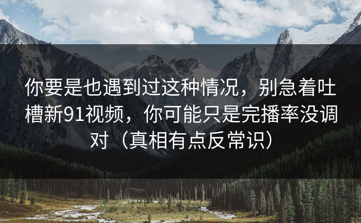 你要是也遇到过这种情况，别急着吐槽新91视频，你可能只是完播率没调对（真相有点反常识）