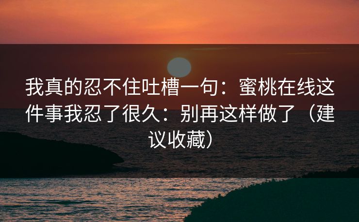 我真的忍不住吐槽一句：蜜桃在线这件事我忍了很久：别再这样做了（建议收藏）